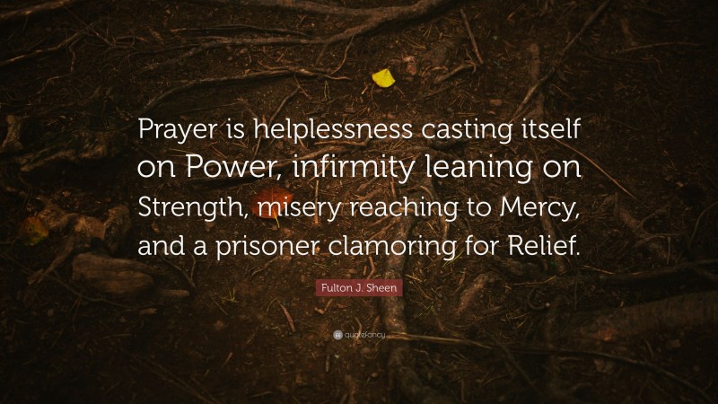 Fulton J. Sheen Quote: “Prayer is helplessness casting itself on Power, infirmity leaning on Strength, misery reaching to Mercy, and a prisoner clamoring for Relief.”