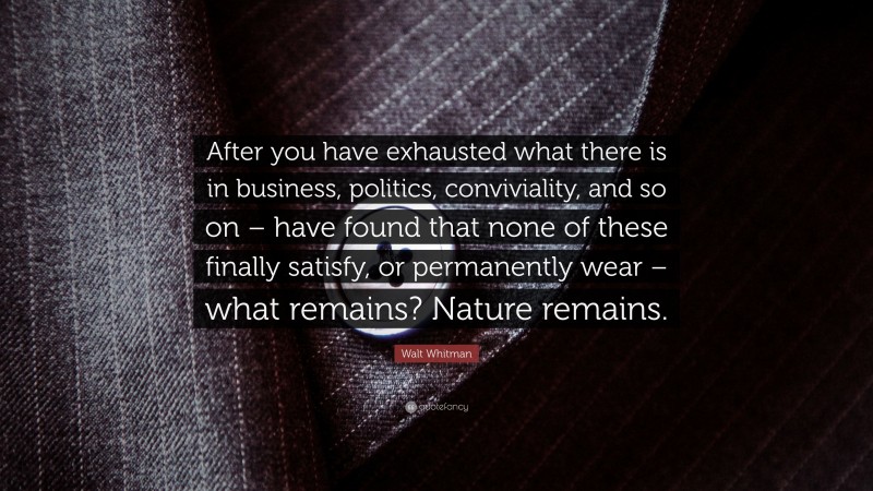 Walt Whitman Quote: “After you have exhausted what there is in business, politics, conviviality, and so on – have found that none of these finally satisfy, or permanently wear – what remains? Nature remains.”