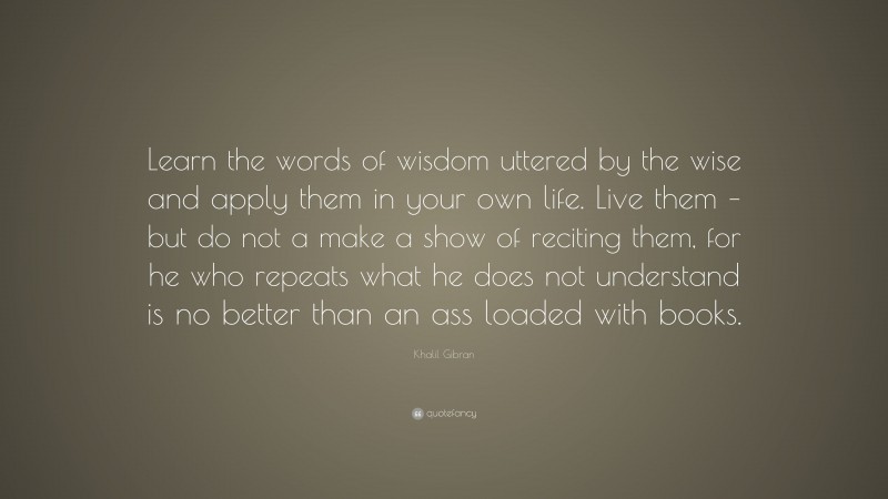 Khalil Gibran Quote: “Learn the words of wisdom uttered by the wise and apply them in your own life. Live them – but do not a make a show of reciting them, for he who repeats what he does not understand is no better than an ass loaded with books.”