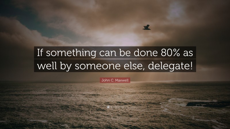 John C. Maxwell Quote: “If something can be done 80% as well by someone else, delegate!”