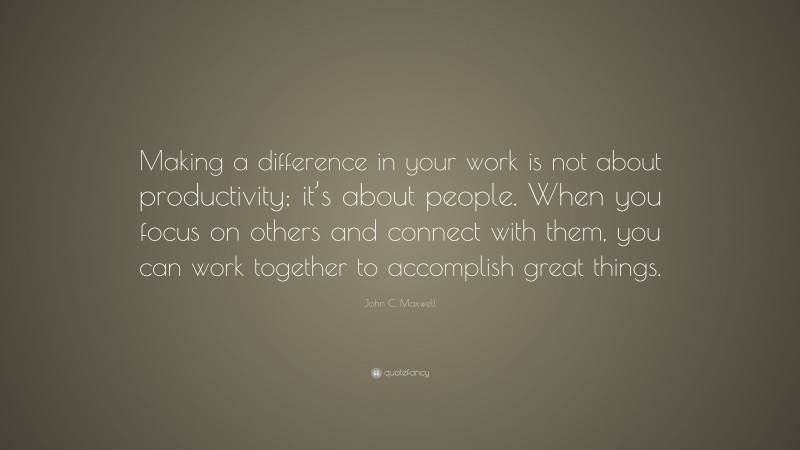 John C. Maxwell Quote: “Making a difference in your work is not about productivity; it’s about people. When you focus on others and connect with them, you can work together to accomplish great things.”