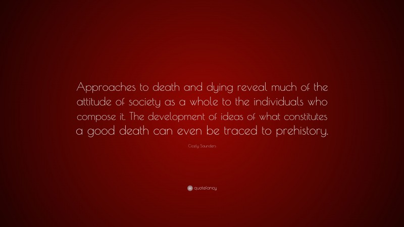 Cicely Saunders Quote: “Approaches to death and dying reveal much of the attitude of society as a whole to the individuals who compose it. The development of ideas of what constitutes a good death can even be traced to prehistory.”