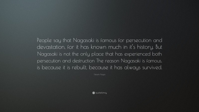 Takashi Nagai Quote: “People say that Nagasaki is famous for persecution and devastation, for it has known much in it’s history. But Nagasaki is not the only place that has experienced both persecution and destruction The reason Nagasaki is famous, is because it is rebuilt, because it has always survived.”