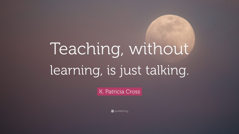 K. Patricia Cross Quote: “Teaching, without learning, is just talking.”