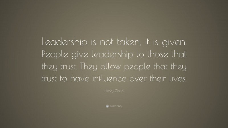 Henry Cloud Quote: “Leadership is not taken, it is given. People give leadership to those that they trust. They allow people that they trust to have influence over their lives.”
