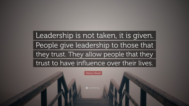 Henry Cloud Quote: “Leadership is not taken, it is given. People give leadership to those that they trust. They allow people that they trust to have influence over their lives.”
