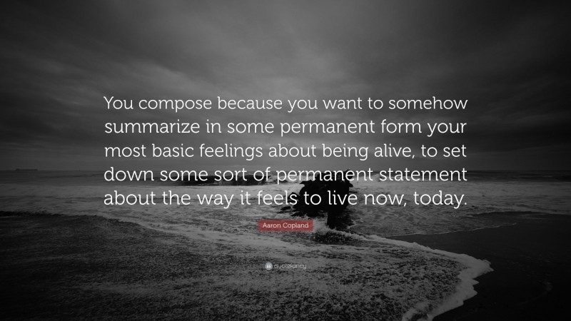Aaron Copland Quote: “You compose because you want to somehow summarize in some permanent form your most basic feelings about being alive, to set down some sort of permanent statement about the way it feels to live now, today.”