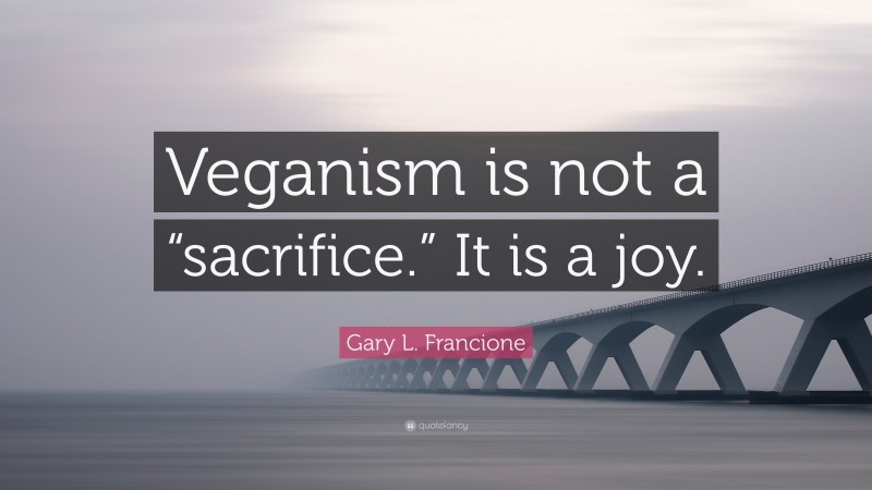 Gary L. Francione Quote: “Veganism is not a “sacrifice.” It is a joy.”
