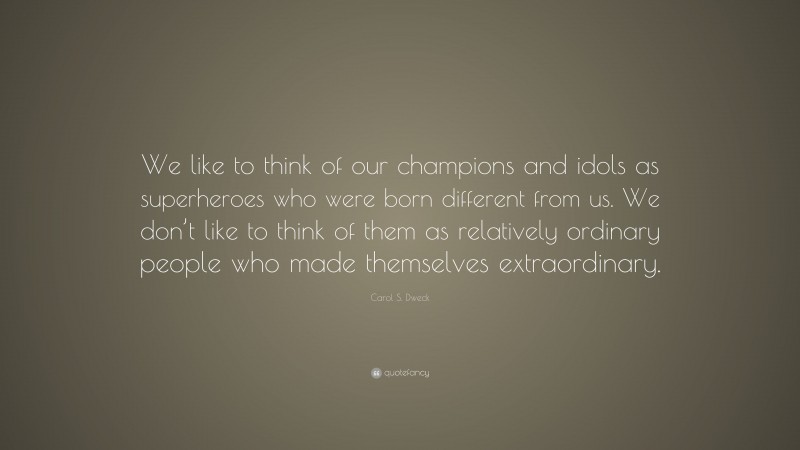 Carol S. Dweck Quote: “We like to think of our champions and idols as superheroes who were born different from us. We don’t like to think of them as relatively ordinary people who made themselves extraordinary.”