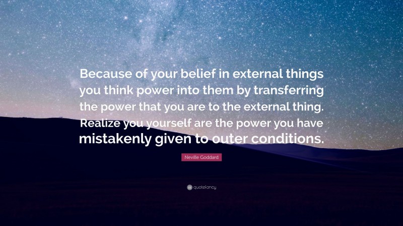 Neville Goddard Quote: “Because of your belief in external things you think power into them by transferring the power that you are to the external thing. Realize you yourself are the power you have mistakenly given to outer conditions.”