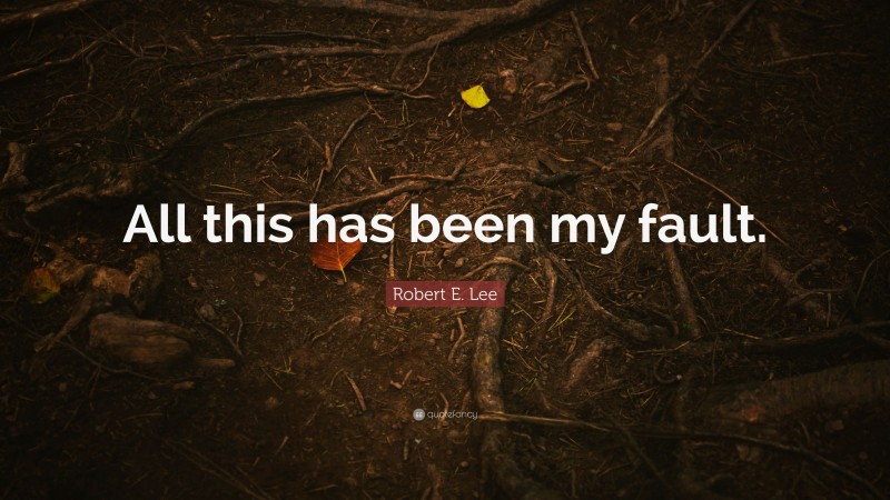 Robert E. Lee Quote: “All this has been my fault.”