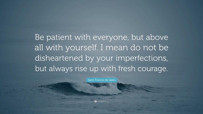 Saint Francis de Sales Quote: “Be patient with everyone, but above all with yourself. I mean do not be disheartened by your imperfections, but always rise up with fresh courage.”