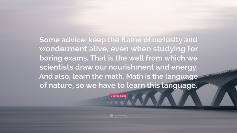 Michio Kaku Quote: “Some advice: keep the flame of curiosity and wonderment alive, even when studying for boring exams. That is the well from which we scientists draw our nourishment and energy. And also, learn the math. Math is the language of nature, so we have to learn this language.”