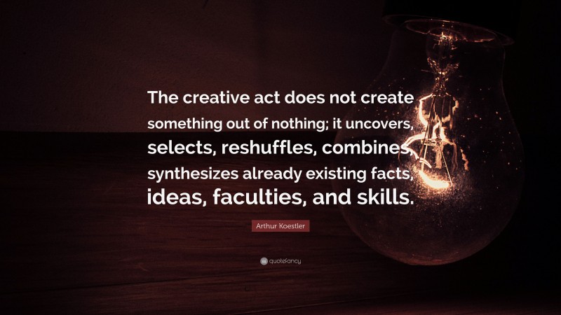 Arthur Koestler Quote: “The creative act does not create something out of nothing; it uncovers, selects, reshuffles, combines, synthesizes already existing facts, ideas, faculties, and skills.”