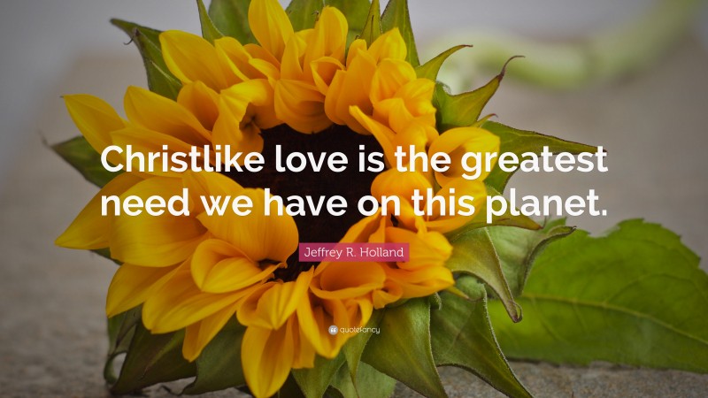 Jeffrey R. Holland Quote: “Christlike love is the greatest need we have on this planet.”