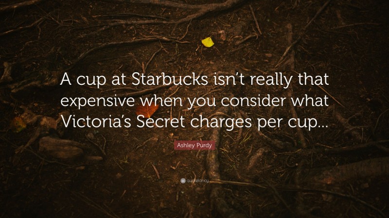 Ashley Purdy Quote: “A cup at Starbucks isn’t really that expensive when you consider what Victoria’s Secret charges per cup...”
