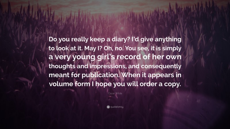 Oscar Wilde Quote: “Do you really keep a diary? I’d give anything to look at it. May I? Oh, no. You see, it is simply a very young girl’s record of her own thoughts and impressions, and consequently meant for publication. When it appears in volume form I hope you will order a copy.”
