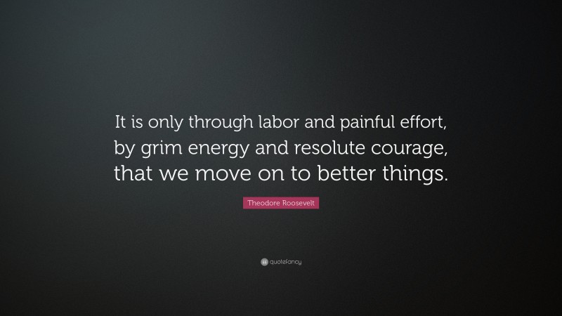 Theodore Roosevelt Quote: “It is only through labor and painful effort, by grim energy and resolute courage, that we move on to better things.”
