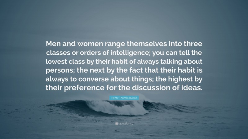 Henry Thomas Buckle Quote: “Men and women range themselves into three classes or orders of intelligence; you can tell the lowest class by their habit of always talking about persons; the next by the fact that their habit is always to converse about things; the highest by their preference for the discussion of ideas.”