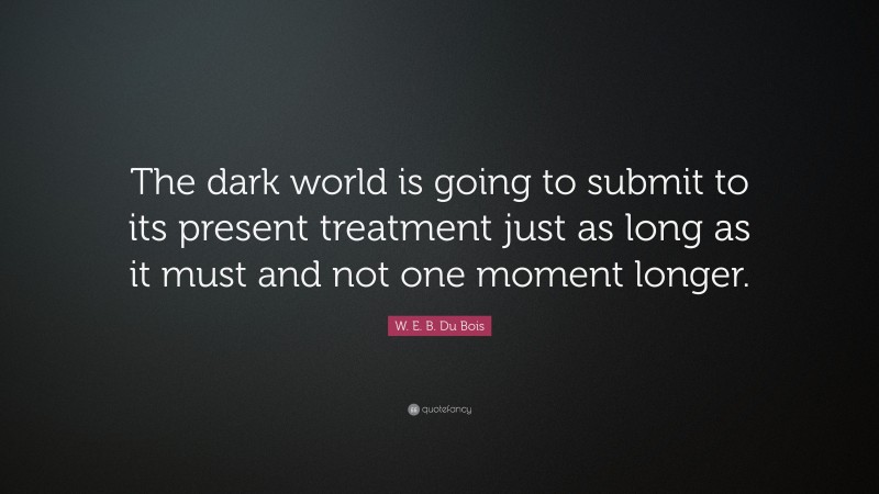 W. E. B. Du Bois Quote: “The dark world is going to submit to its present treatment just as long as it must and not one moment longer.”