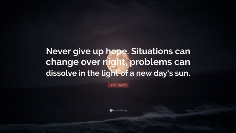 Leon Brown Quote: “Never give up hope. Situations can change over night, problems can dissolve in the light of a new day’s sun.”