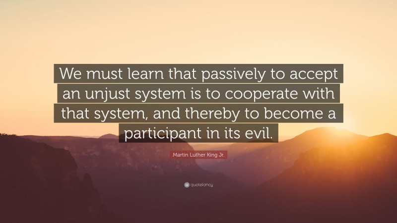 Martin Luther King Jr. Quote: “We must learn that passively to accept an unjust system is to cooperate with that system, and thereby to become a participant in its evil.”
