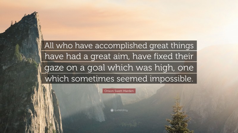 Orison Swett Marden Quote: “All who have accomplished great things have had a great aim, have fixed their gaze on a goal which was high, one which sometimes seemed impossible.”