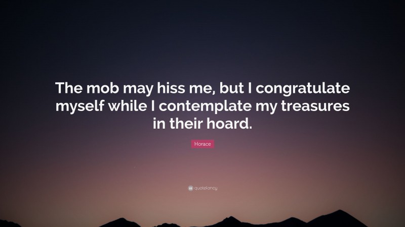 Horace Quote: “The mob may hiss me, but I congratulate myself while I contemplate my treasures in their hoard.”