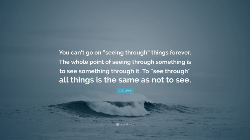 C. S. Lewis Quote: “You can’t go on “seeing through” things forever. The whole point of seeing through something is to see something through it. To “see through” all things is the same as not to see.”