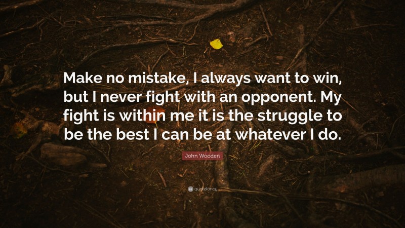 John Wooden Quote: “Make no mistake, I always want to win, but I never fight with an opponent. My fight is within me it is the struggle to be the best I can be at whatever I do.”