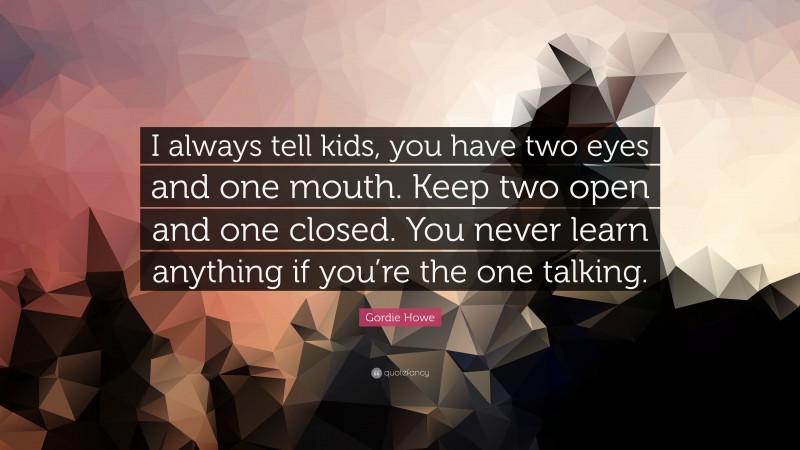 Gordie Howe Quote: “I always tell kids, you have two eyes and one mouth. Keep two open and one closed. You never learn anything if you’re the one talking.”