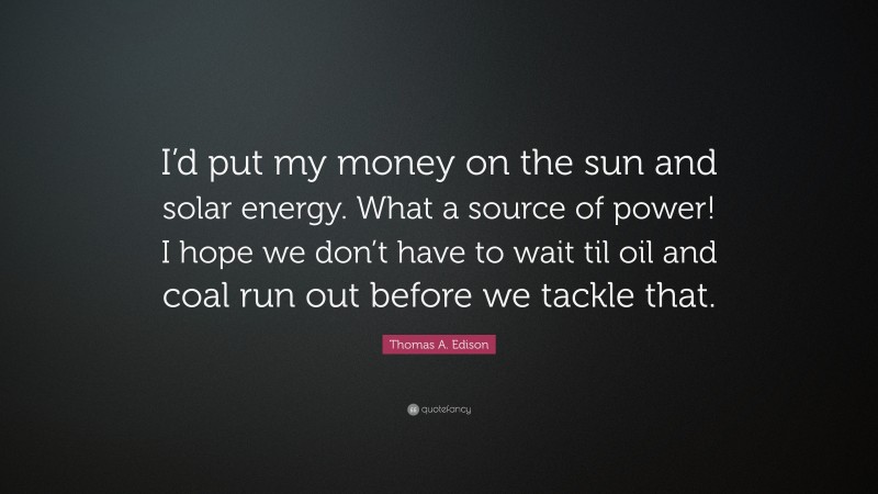 Thomas A. Edison Quote: “I’d put my money on the sun and solar energy. What a source of power! I hope we don’t have to wait til oil and coal run out before we tackle that.”