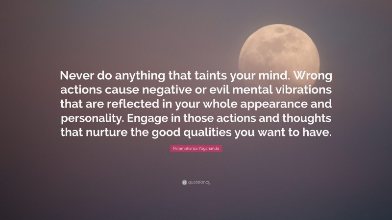 Paramahansa Yogananda Quote: “Never do anything that taints your mind. Wrong actions cause negative or evil mental vibrations that are reflected in your whole appearance and personality. Engage in those actions and thoughts that nurture the good qualities you want to have.”