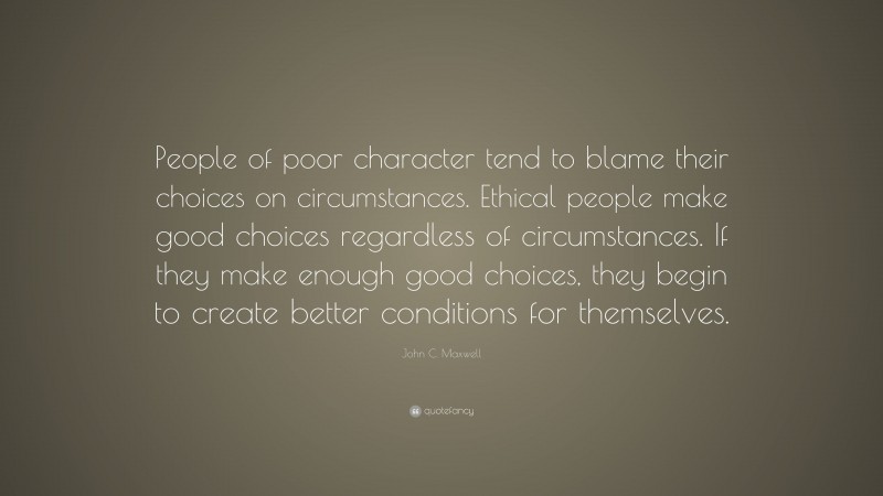 John C. Maxwell Quote: “People of poor character tend to blame their choices on circumstances. Ethical people make good choices regardless of circumstances. If they make enough good choices, they begin to create better conditions for themselves.”