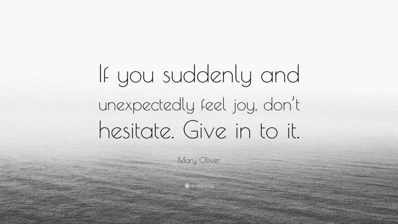 Mary Oliver Quote: “If you suddenly and unexpectedly feel joy, don’t hesitate. Give in to it.”