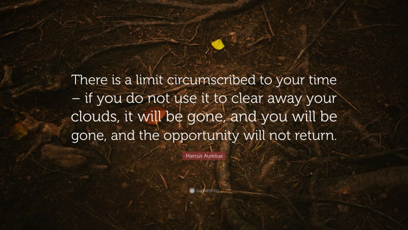 Marcus Aurelius Quote: “There is a limit circumscribed to your time – if you do not use it to clear away your clouds, it will be gone, and you will be gone, and the opportunity will not return.”