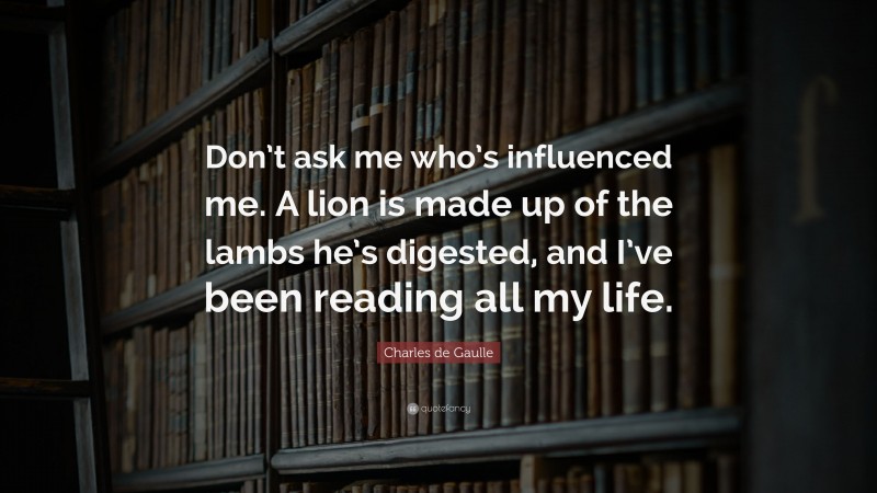 Charles de Gaulle Quote: “Don’t ask me who’s influenced me. A lion is made up of the lambs he’s digested, and I’ve been reading all my life.”