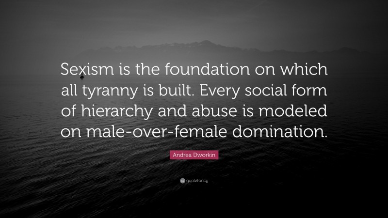 Andrea Dworkin Quote: “Sexism is the foundation on which all tyranny is built. Every social form of hierarchy and abuse is modeled on male-over-female domination.”