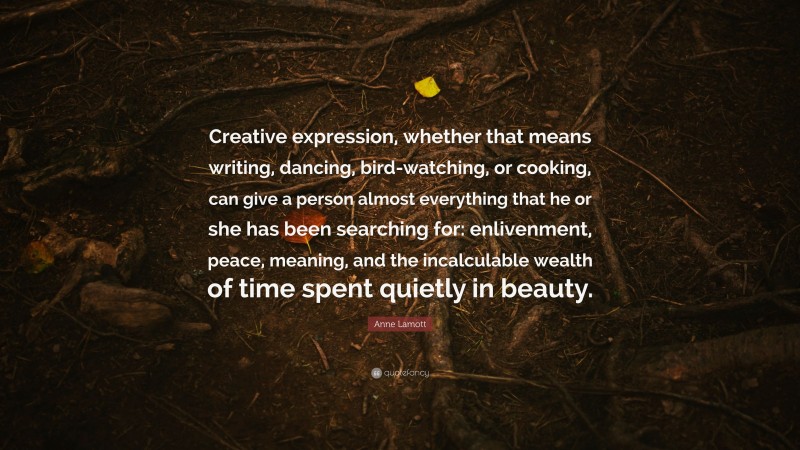 Anne Lamott Quote: “Creative expression, whether that means writing, dancing, bird-watching, or cooking, can give a person almost everything that he or she has been searching for: enlivenment, peace, meaning, and the incalculable wealth of time spent quietly in beauty.”