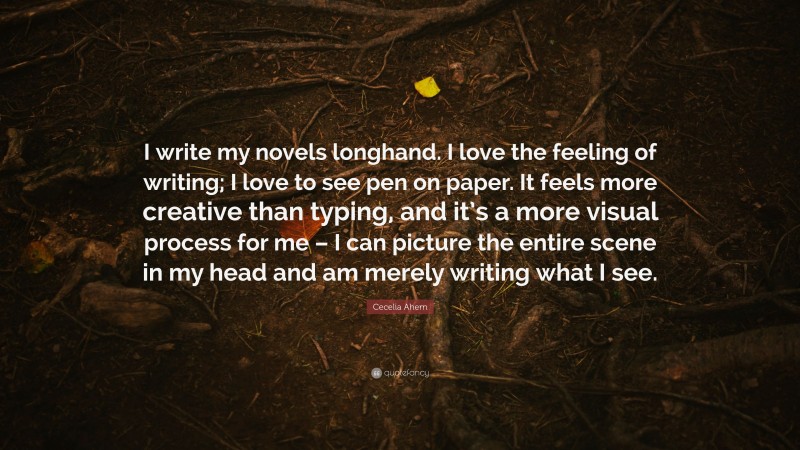 Cecelia Ahern Quote: “I write my novels longhand. I love the feeling of writing; I love to see pen on paper. It feels more creative than typing, and it’s a more visual process for me – I can picture the entire scene in my head and am merely writing what I see.”