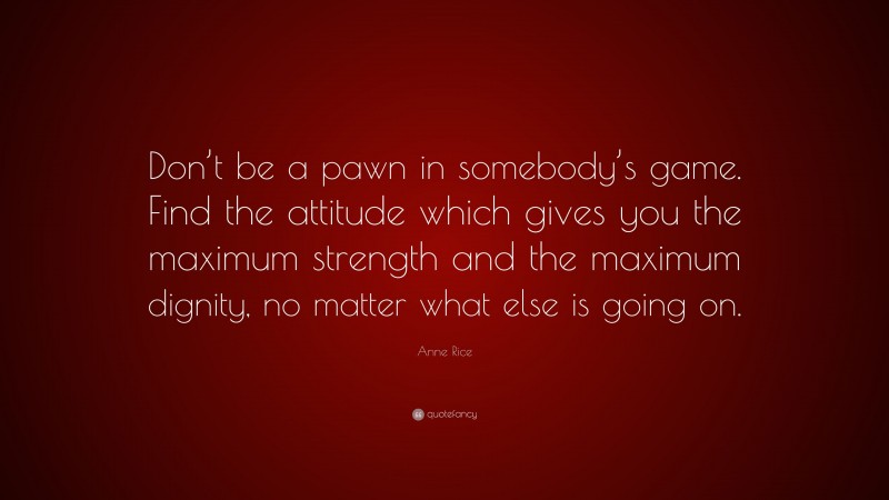 Anne Rice Quote: “Don’t be a pawn in somebody’s game. Find the attitude which gives you the maximum strength and the maximum dignity, no matter what else is going on.”