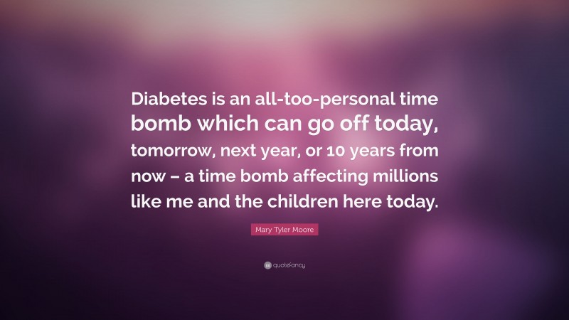 Mary Tyler Moore Quote: “Diabetes is an all-too-personal time bomb which can go off today, tomorrow, next year, or 10 years from now – a time bomb affecting millions like me and the children here today.”