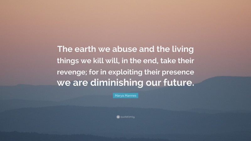 Marya Mannes Quote: “The earth we abuse and the living things we kill will, in the end, take their revenge; for in exploiting their presence we are diminishing our future.”