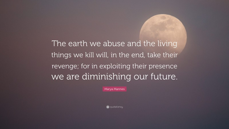 Marya Mannes Quote: “The earth we abuse and the living things we kill will, in the end, take their revenge; for in exploiting their presence we are diminishing our future.”