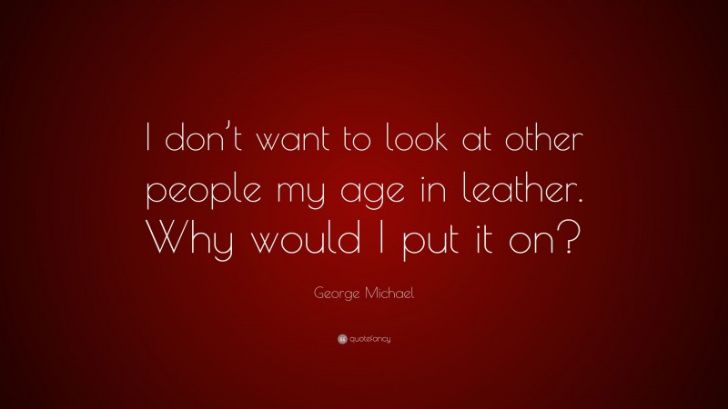 George Michael Quote: “I don’t want to look at other people my age in leather. Why would I put it on?”