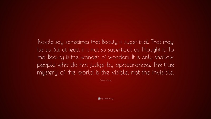 Oscar Wilde Quote: “People say sometimes that Beauty is superficial. That may be so. But at least it is not so superficial as Thought is. To me, Beauty is the wonder of wonders. It is only shallow people who do not judge by appearances. The true mystery of the world is the visible, not the invisible.”