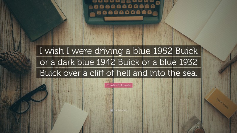 Charles Bukowski Quote: “I wish I were driving a blue 1952 Buick or a dark blue 1942 Buick or a blue 1932 Buick over a cliff of hell and into the sea.”