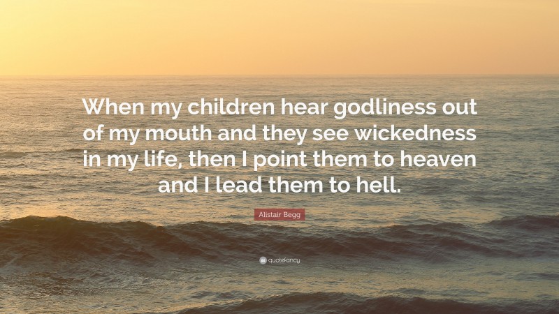 Alistair Begg Quote: “When my children hear godliness out of my mouth and they see wickedness in my life, then I point them to heaven and I lead them to hell.”