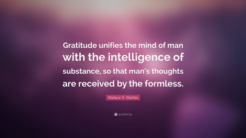Wallace D. Wattles Quote: “Gratitude unifies the mind of man with the intelligence of substance, so that man’s thoughts are received by the formless.”