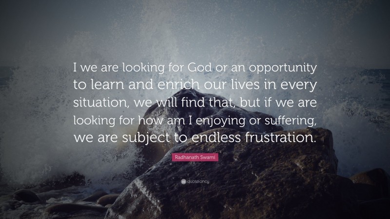 Radhanath Swami Quote: “I we are looking for God or an opportunity to learn and enrich our lives in every situation, we will find that, but if we are looking for how am I enjoying or suffering, we are subject to endless frustration.”